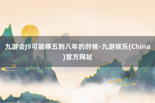 九游会J9可能得五到八年的时候-九游娱乐(China)官方网站