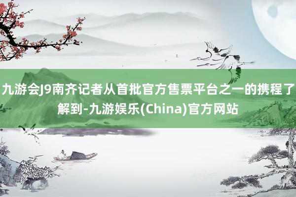九游会J9南齐记者从首批官方售票平台之一的携程了解到-九游娱乐(China)官方网站