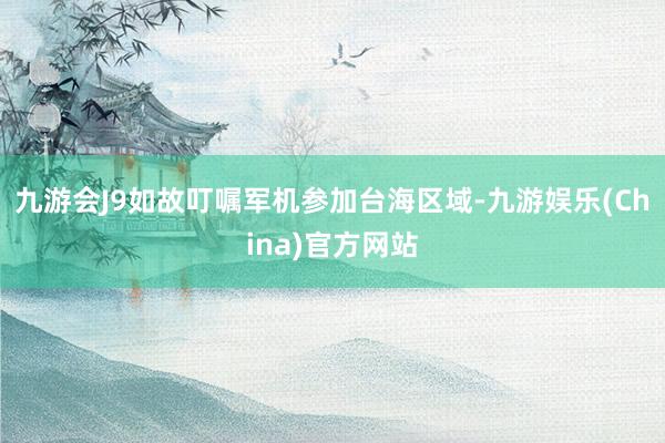 九游会J9如故叮嘱军机参加台海区域-九游娱乐(China)官方网站