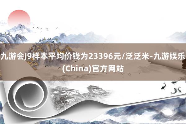 九游会J9样本平均价钱为23396元/泛泛米-九游娱乐(China)官方网站