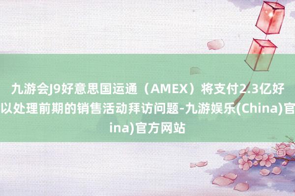 九游会J9好意思国运通（AMEX）将支付2.3亿好意思元以处理前期的销售活动拜访问题-九游娱乐(China)官方网站