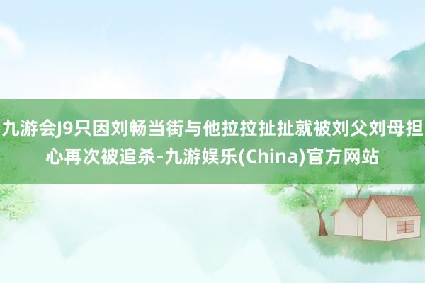 九游会J9只因刘畅当街与他拉拉扯扯就被刘父刘母担心再次被追杀-九游娱乐(China)官方网站