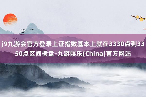 j9九游会官方登录上证指数基本上就在3330点到3350点区间横盘-九游娱乐(China)官方网站