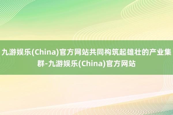 九游娱乐(China)官方网站共同构筑起雄壮的产业集群-九游娱乐(China)官方网站