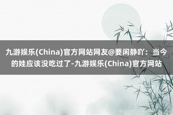 九游娱乐(China)官方网站网友@要闲静吖：当今的娃应该没吃过了-九游娱乐(China)官方网站
