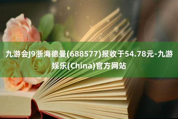 九游会J9浙海德曼(688577)报收于54.78元-九游娱乐(China)官方网站