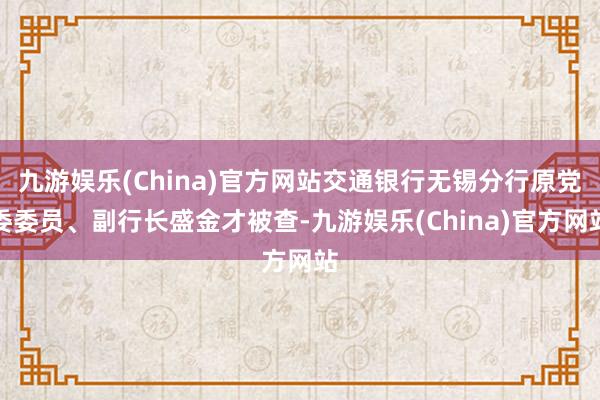 九游娱乐(China)官方网站交通银行无锡分行原党委委员、副行长盛金才被查-九游娱乐(China)官方网站