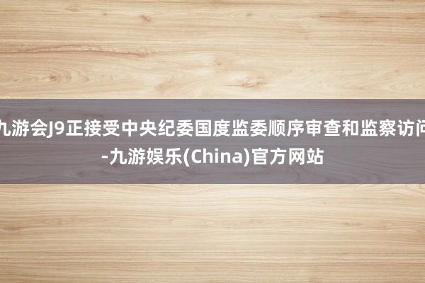 九游会J9正接受中央纪委国度监委顺序审查和监察访问-九游娱乐(China)官方网站
