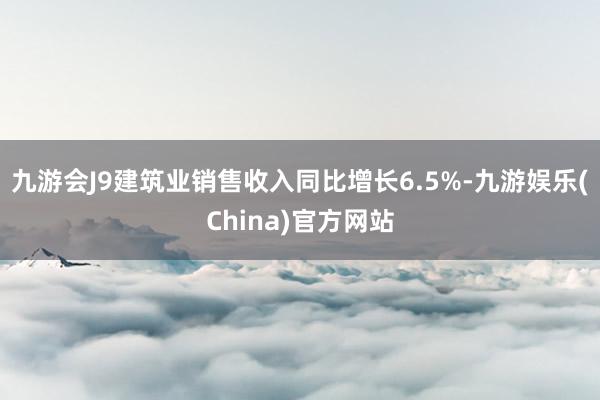 九游会J9建筑业销售收入同比增长6.5%-九游娱乐(China)官方网站