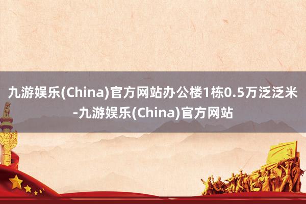 九游娱乐(China)官方网站办公楼1栋0.5万泛泛米-九游娱乐(China)官方网站