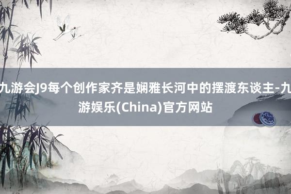 九游会J9每个创作家齐是娴雅长河中的摆渡东谈主-九游娱乐(China)官方网站