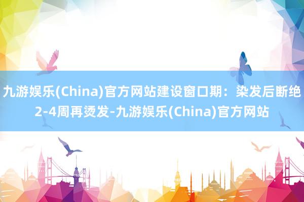 九游娱乐(China)官方网站建设窗口期：染发后断绝2-4周再烫发-九游娱乐(China)官方网站