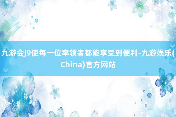 九游会J9使每一位率领者都能享受到便利-九游娱乐(China)官方网站