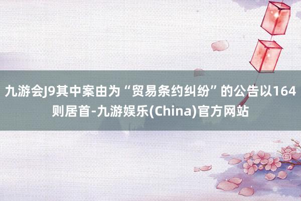 九游会J9其中案由为“贸易条约纠纷”的公告以164则居首-九游娱乐(China)官方网站