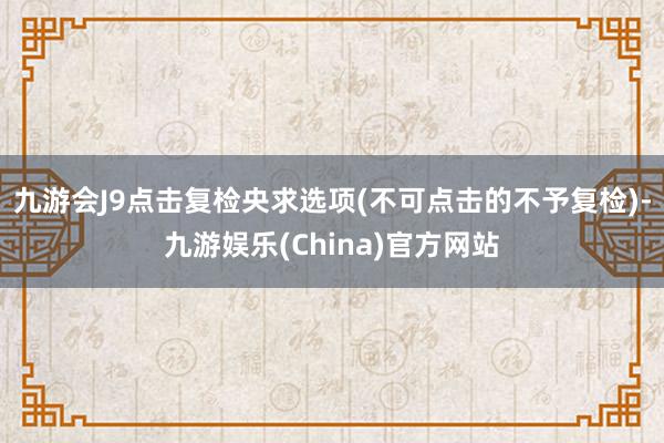 九游会J9点击复检央求选项(不可点击的不予复检)-九游娱乐(China)官方网站