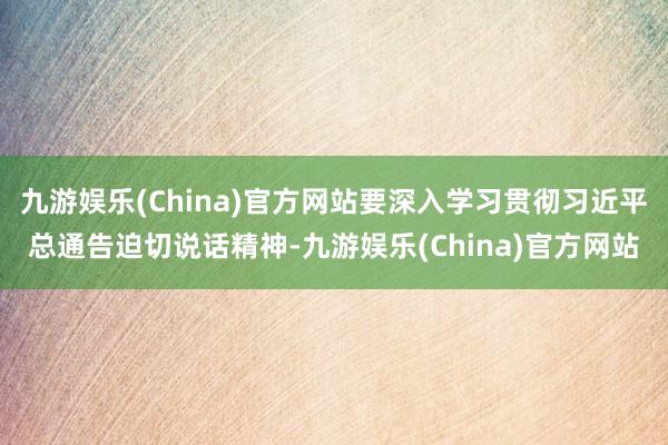 九游娱乐(China)官方网站要深入学习贯彻习近平总通告迫切说话精神-九游娱乐(China)官方网站