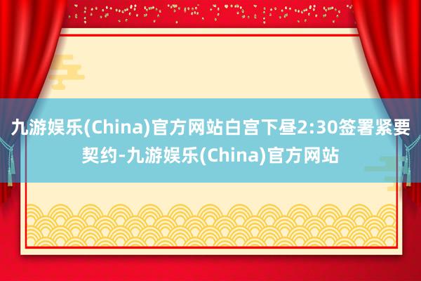 九游娱乐(China)官方网站白宫下昼2:30签署紧要契约-九游娱乐(China)官方网站
