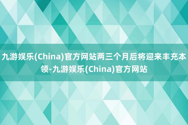 九游娱乐(China)官方网站两三个月后将迎来丰充本领-九游娱乐(China)官方网站
