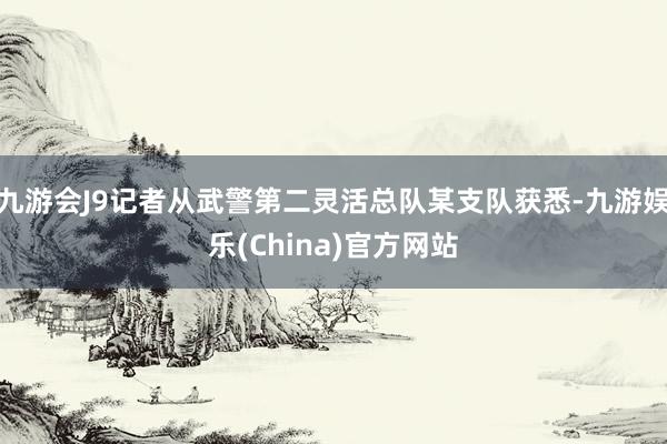 九游会J9记者从武警第二灵活总队某支队获悉-九游娱乐(China)官方网站