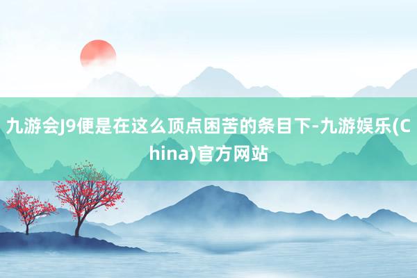 九游会J9便是在这么顶点困苦的条目下-九游娱乐(China)官方网站