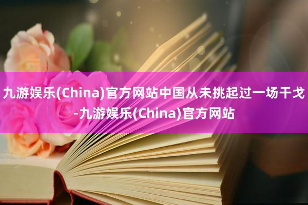 九游娱乐(China)官方网站中国从未挑起过一场干戈-九游娱乐(China)官方网站