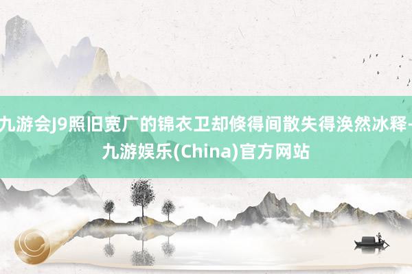 九游会J9照旧宽广的锦衣卫却倏得间散失得涣然冰释-九游娱乐(China)官方网站
