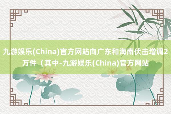 九游娱乐(China)官方网站向广东和海南伏击增调2万件（其中-九游娱乐(China)官方网站