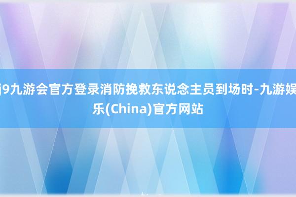 j9九游会官方登录消防挽救东说念主员到场时-九游娱乐(China)官方网站