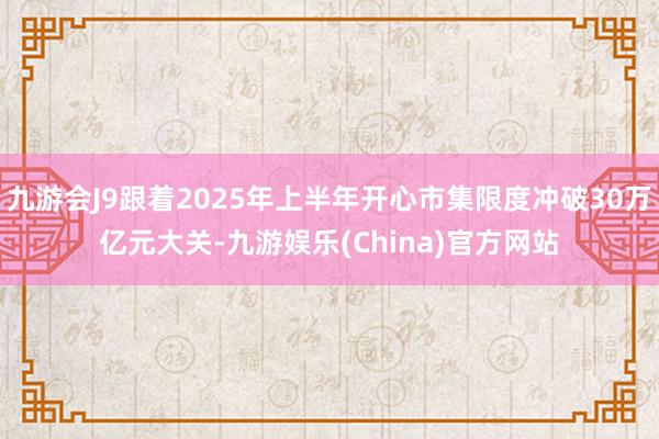 九游会J9跟着2025年上半年开心市集限度冲破30万亿元大关-九游娱乐(China)官方网站