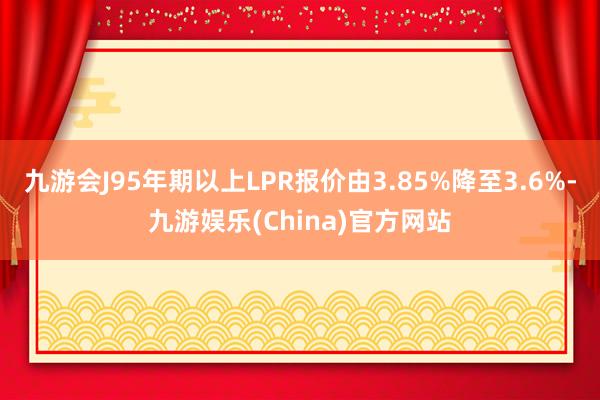 九游会J95年期以上LPR报价由3.85%降至3.6%-九游娱乐(China)官方网站