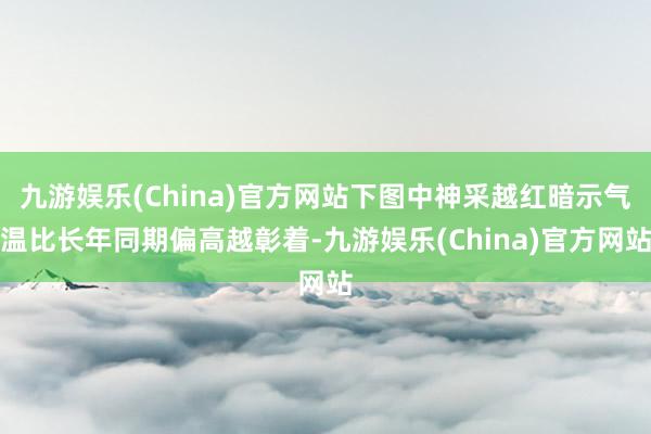九游娱乐(China)官方网站下图中神采越红暗示气温比长年同期偏高越彰着-九游娱乐(China)官方网站
