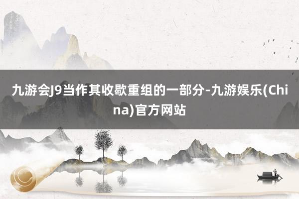 九游会J9当作其收歇重组的一部分-九游娱乐(China)官方网站