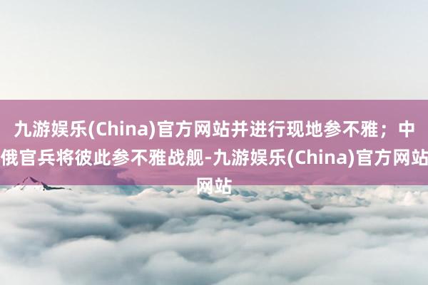 九游娱乐(China)官方网站并进行现地参不雅；中俄官兵将彼此参不雅战舰-九游娱乐(China)官方网站