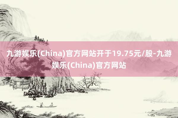 九游娱乐(China)官方网站开于19.75元/股-九游娱乐(China)官方网站