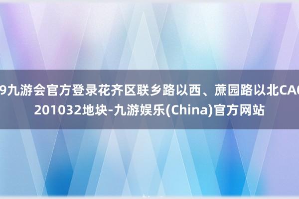 j9九游会官方登录花齐区联乡路以西、蔗园路以北CA0201032地块-九游娱乐(China)官方网站