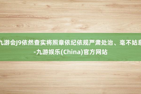 九游会J9依然查实将照章依纪依规严肃处治、毫不姑息-九游娱乐(China)官方网站