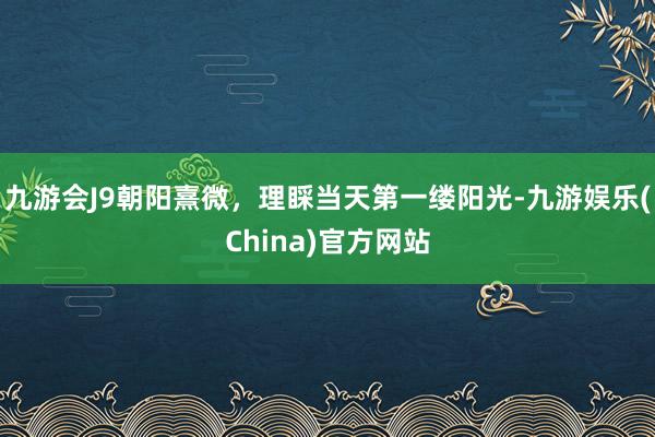 九游会J9朝阳熹微，理睬当天第一缕阳光-九游娱乐(China)官方网站