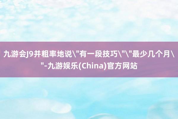 九游会J9并粗率地说＂有一段技巧＂＂最少几个月＂-九游娱乐(China)官方网站