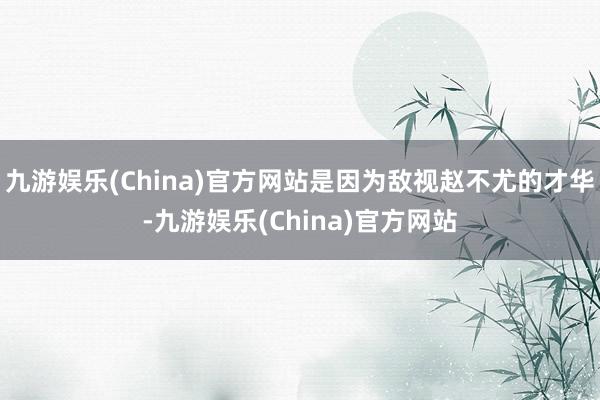 九游娱乐(China)官方网站是因为敌视赵不尤的才华-九游娱乐(China)官方网站