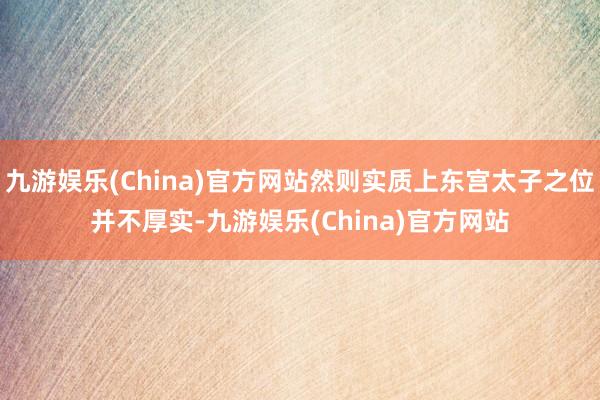 九游娱乐(China)官方网站然则实质上东宫太子之位并不厚实-九游娱乐(China)官方网站
