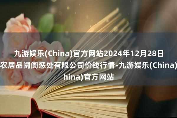 九游娱乐(China)官方网站2024年12月28日山东喜地农居品阛阓惩处有限公司价钱行情-九游娱乐(China)官方网站
