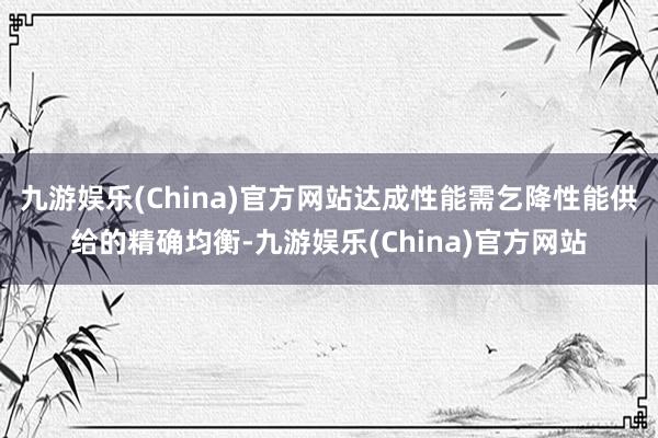 九游娱乐(China)官方网站达成性能需乞降性能供给的精确均衡-九游娱乐(China)官方网站