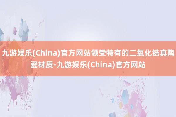 九游娱乐(China)官方网站领受特有的二氧化锆真陶瓷材质-九游娱乐(China)官方网站