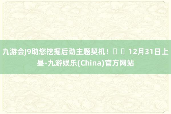 九游会J9助您挖掘后劲主题契机！		12月31日上昼-九游娱乐(China)官方网站