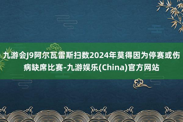 九游会J9阿尔瓦雷斯扫数2024年莫得因为停赛或伤病缺席比赛-九游娱乐(China)官方网站