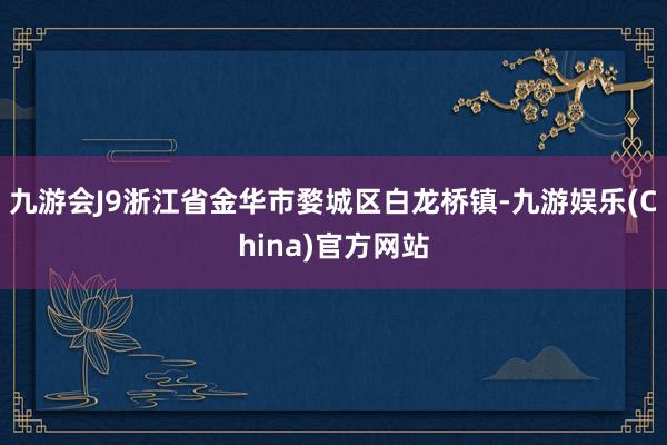 九游会J9浙江省金华市婺城区白龙桥镇-九游娱乐(China)官方网站