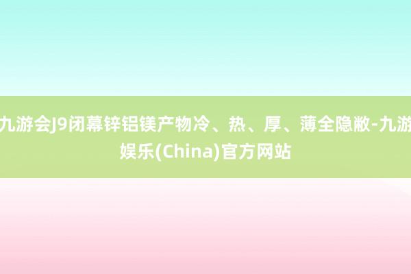 九游会J9闭幕锌铝镁产物冷、热、厚、薄全隐敝-九游娱乐(China)官方网站