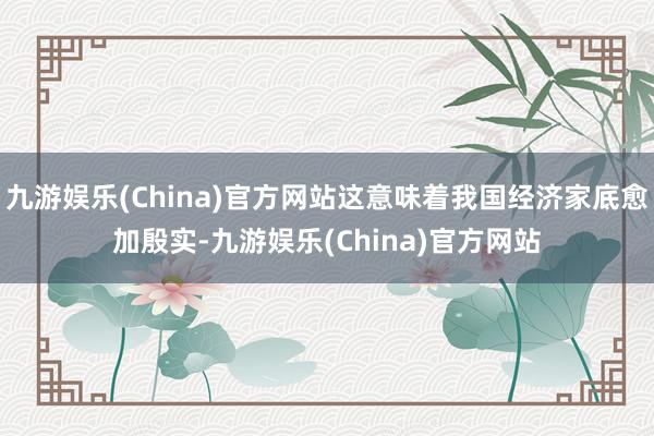 九游娱乐(China)官方网站这意味着我国经济家底愈加殷实-九游娱乐(China)官方网站