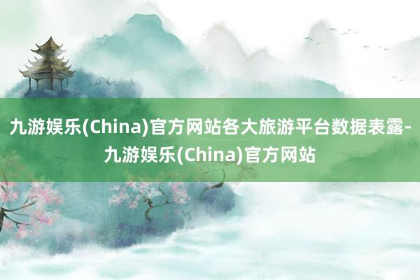 九游娱乐(China)官方网站各大旅游平台数据表露-九游娱乐(China)官方网站