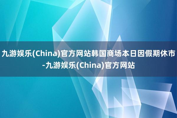 九游娱乐(China)官方网站韩国商场本日因假期休市-九游娱乐(China)官方网站